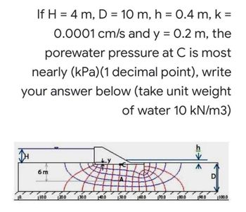 If H = 4 m, D = 10 m, h = 0.4 m, k =
0.0001 cm/s and y = 0.2 m, the
porewater pressure at C is most
nearly (kPa) (1 decimal point), write
your answer below (take unit weight
of water 10 kN/m3)
h
^
6m
10.0
150.0
160.0
10.
120.0
130.0
140.0
170.0
180.0
190.0
1100.0