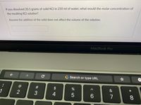 If you dissolved 20.5 grams of solid KCI in 250 ml of water, what would the molar concentration of
the resulting KCI solution?
Assume the addition of the solid does not affect the volume of the solution.
MacBook Pro
->
Search or type URL
#
&
*
1
2
3
4
6.
8.
