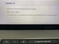 Question 13
Consider the following balanced chemical equation:
3H2 + N2→ 2NH3
If 7.05 grams of H2 were mixed with an excess of N2, how many grams of NH3 would form?
MacBook Pro
->
G Search or type URL
