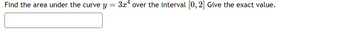 Find the area under the curve y = 3x¹ over the interval [0, 2] Give the exact value.