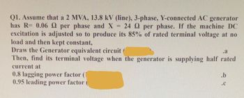 Q1. Assume that a 2 MVA, 13.8 kV (line), 3-phase, Y-connected AC generator
has R= 0.06 2 per phase and X 24 2 per phase. If the machine DC
excitation is adjusted so to produce its 85% of rated terminal voltage at no
load and then kept constant,
Draw the Generator equivalent circuit
.a
Then, find its terminal voltage when the generator is supplying half rated
current at
0.8 lagging power factor (
0.95 leading power factor
=
.b
.C