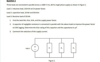 Question 1
Three loads are connected in parallel across a 1400 V rms, 60 Hz single phase supply as shown in Figure 1.
Load 1: Inductive load, 150 kVA at 0.4 power factor.
Load 2: capacitive load, 10 kW and 30 kVAr.
Load 3: Resistive load of 20 kW.
1. Find the total kW, kVar, KVA, and the supply power factor.
2. A capacitor of negligible resistance is connected in parallel with the above loads to improve the power factor
to 0.85 lagging. Determine the kVar rating of this capacitor and the capacitance in uF.
Comment the reduction of the supply current.
3.
1400 V
+
Z₁
Figure 1.
Z₂
Z3