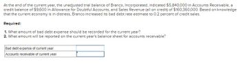 At the end of the current year, the unadjusted trial balance of Branco, Incorporated, indicated $5,840,000 in Accounts Receivable, a
credit balance of $9,600 in Allowance for Doubtful Accounts, and Sales Revenue (all on credit) of $160,360,000. Based on knowledge
that the current economy is in distress, Branco increased its bad debt rate estimate to 0.2 percent of credit sales.
Required:
1. What amount of bad debt expense should be recorded for the current year?
2. What amount will be reported on the current year's balance sheet for accounts receivable?
Bad debt expense of current year
Accounts receivable of current year