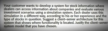 Your customer wants to develop a system for stock information where
dealers can access information about companies and evaluate various
investment scenarios using a simulation system. Each dealer uses this
simulation in a different way, according to his or her experience and the
type of stocks in question. Suggest a client-server architecture for this
system that shows where functionality is located. Justify the client-server
system model that you have chosen.