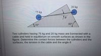 20 kg
75 kg
30°
60°
Two cylinders having 75 kg and 20 kg mass are konnected with a
cable and held in equilibrium on smooth surfaces as shown in the
figure. Determine the contact forces between the cylinders and the
surfaces, the tension in the cable and the angle 0.
