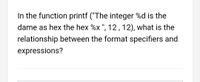 In the function printf ("The integer %d is the
dame as hex the hex %x ", 12,12), what is the
relationship between the format specifiers and
expressions?
