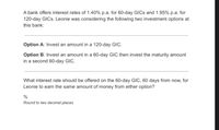 A bank offers interest rates of 1.40% p.a. for 60-day GICS and 1.95% p.a. for
120-day GICS. Leonie was considering the following two investment options at
this bank:
Option A: Invest an amount in a 120-day GIC.
Option B: Invest an amount in a 60-day GIC then invest the maturity amount
in a second 60-day GIC.
What interest rate should be offered on the 60-day GIC, 60 days from now, for
Leonie to earn the same amount of money from either option?
Round to two decimal places
