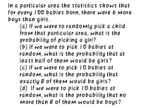 In a particular area the statistics shows that
for every 100 babies born, there were 6 More
boys than girls.
(a) If we were to randomly pick a child
from that particular area, what is the
probability of picking a girl?
(b) If we were to pick 10 babies at
random, what is the probability that at
least half of them would be girls?
(c) If we were to pick 10 babies at
random, what is the probability that
exactly 8 of them would be girls?
(d) If we were to pick 10 babies at
random, what is the probability that no
More than 8 of them would be boys?
