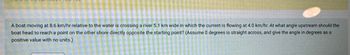 A boat moving at 8.6 km/hr relative to the water is crossing a river 5.1 km wide in which the current is flowing at 4.0 km/hr. At what angle upstream should the
boat head to reach a point on the other shore directly opposite the starting point? (Assume 0 degrees is straight across, and give the angle in degrees as a
positive value with no units.)