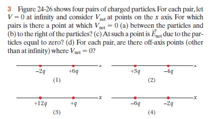 3 Figure 24-26 shows four pairs of charged particles For each pair, let
V = 0 at infinity and consider Vnet at points on the x axis For which
pairs is there a point at which Vpet = 0 (a) between the particles and
(b) to the right of the particles? (c) At such a point is Eet due to the par-
ticles equal to zero? (d) For each pair, are there off-axis points (other
than at infinity) where Vpet = 0?
-2g
+6q
+3q
49
(1)
(2)
+124
+4
-6g
-2g
(3)
(4)
