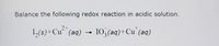 **Balancing Redox Reactions in Acidic Solutions**

**Reaction to Balance:**

\[ \text{I}_2(s) + \text{Cu}^{2+}(aq) \rightarrow \text{IO}_3^{-}(aq) + \text{Cu}^{+}(aq) \]

In this redox reaction, iodine (\(\text{I}_2\)) reacts with copper ions (\(\text{Cu}^{2+}\)) in an acidic solution to form iodate ions (\(\text{IO}_3^{-}\)) and copper (\(\text{Cu}^{+}\)).

**Steps for Balancing:**

1. **Identify Oxidation and Reduction**:
   - **Oxidation**: Iodine (\(\text{I}_2\)) is oxidized to iodate (\(\text{IO}_3^{-}\)).
   - **Reduction**: Copper ions (\(\text{Cu}^{2+}\)) are reduced to copper (\(\text{Cu}^{+}\)).

2. **Separate Into Half-Reactions**:
   - **Oxidation Half-Reaction**: \(\text{I}_2 \rightarrow \text{IO}_3^{-}\)
   - **Reduction Half-Reaction**: \(\text{Cu}^{2+} \rightarrow \text{Cu}^{+}\)

3. **Balance Atoms Other than O and H**:
   - For iodine, it is already balanced.
   - For copper, it is already balanced.

4. **Balance Oxygen Atoms**:
   - Add water molecules (\(\text{H}_2\text{O}\)) to the side lacking oxygen in the oxidation half-reaction.

5. **Balance Hydrogen Atoms**:
   - Add hydrogen ions (\(\text{H}^+\)) to balance hydrogen from water molecules added.

6. **Balance Charges**:
   - Add electrons (\(e^-\)) to balance the charge in both half-reactions.

7. **Combine Half-Reactions**:
   - Ensure electrons lost in oxidation equals electrons gained in reduction.

**Final Balanced Equation:** (The exact balanced equation would be provided after carrying out the steps.)

After completing these steps, the balanced reaction will accurately represent the conservation of mass and charge in an acidic solution.