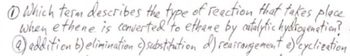 1 Which term describes the type of reaction that takes place
when ethene is converted to ethane by catalytic hydrogenation?
@addition b) elimination ) substitution d) reairangement e) cyclization