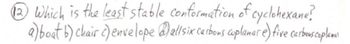 **Question 12:**

Which is the least stable conformation of cyclohexane?

a) boat  
b) chair  
c) envelope  
d) all six carbons coplanar  
e) five carbons coplanar  