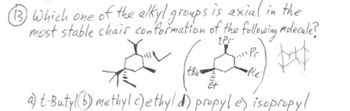 **Question 13:**

Which one of the alkyl groups is axial in the most stable chair conformation of the following molecule?

The diagram shows a chair conformation of a cyclohexane ring with various substituents. The substituents are labeled as follows:
- t-Bu (tert-butyl)
- Pr (propyl)
- iPr (isopropyl)
- Me (methyl)
- Et (ethyl)

a) t-Butyl  
b) methyl  
c) ethyl  
d) propyl  
e) isopropyl

The molecular structure diagram on the right further illustrates the placement and orientation of the substituents on the cyclohexane ring.