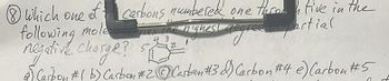 Which one of carbons numbered one throw tive in the
following mole
Ties the highest degree partial
negative charge?
4 3
Carbon #( b) Carbon #2 Carbon #3 d) Carbon #4 e) Carbon #5