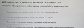 LO73 Explain the impact of sexual reproduction on genetic variation in a population
Which of the following statements are true regarding genetic variation in sexual reproduction
Genetic variation in the population is generated faster than in asexual reproduction
Individuals can acquire combinations of alleles not present in their parents
There are more combinations of genotypes in sexual than asexual reproduction
Variation generated by sexual reproduction makes it easier for a population to survive environmental changes