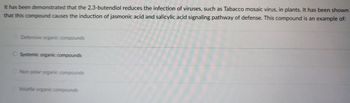 It has been demonstrated that the 2,3-butendiol reduces the infection of viruses, such as Tabacco mosaic virus, in plants. It has been shown
that this compound causes the induction of jasmonic acid and salicylic acid signaling pathway of defense. This compound is an example of:
Defensive organic compounds
O Systemic organic compounds
Non-polar organic compounds
Volatile organic compounds
