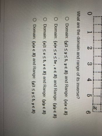 COOOOOOOOID,
III.
X
0
1 2
6
What are the domain and range of its inverse?
O Domain: {y|1 ≤ y ≤ 5, y = R} and Range: {zla € R}
O Domain: {\n ≤ x ≤ 5, z € R} and Range: {yly € R}
O Domain: {z|1 ≤ x ≤ 5, z € R) and Range: {vly € R}
O Domain: {zlz € R) and Range: {y|1 ≤ y ≤ 5, y = R}