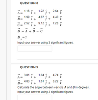 QUESTION 8
1.16 i+ 1.22 î+ 2.64 ?
i +
A =
1.99 :
B =
4.87
+
4.40
+
В
c= 2.52 î + 9.12 ; + 7.28 T
D = A + B - C
D =?
Input your answer using 3 significant figures.
QUESTION 9
1.04 + 4.74
j +
3.81 :
A =
lî+
B=
4.83
i +
1.61 i. 3.22
Calculate the angle between vectors A and B in degrees.
Input your answer using 3 significant figures.
