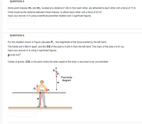 QUESTION 5
Some point masses m1 and m2, located at a distance r=86 m from each other, are attracted to each other with a force of 73 N.
What would be the distance between these masses to attract each other with a force of 43 N?
Input your answer in N using scientific/exponential notation and 3 significant figures.
QUESTION 6
For the situation shown in Figure calculate FL , the magnitude of the force exerted by the left hand.
The hands are 0.966 m apart, and the CG of the pole is 0.626 m from the left hand. The mass of the pole is 9.91 kg.
Input your answer in N using 3 significant figures.
g=9.80 m/s?
Center of gravity (CG) is the point where the total weight of the body is assumed to be concentrated.
FR
Free-body
diagram
FR
CG
F
