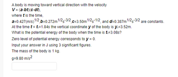 A body is moving toward vertical direction with the velocity
V = (a-bt)(c-dt),
where t is the time,
a=0.427(m/s) 1/2,b=0.272m 1/2-3/2 c-3.50m1/2-1/2, and d=0.387m 1/2-3/2 are constants.
At the time t = t:=1.84s the vertical coordinate y of the body is y:=3.52m.
What is the potential energy of the body when the time is t:-3.08s?
Zero level of potential energy corresponds to y = 0.
Input your answer in J using 3 significant figures.
The mass of the body is 1 kg.
g=9.80 m/s²