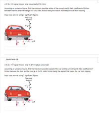 A 3.39x103 kg car moves on a curve road at 10.4 m/s.
Assuming an unbanked curve, find the minimum possible radius of the curved road if static coefficient of friction
between the tires and the road H; is 0.634, static friction being the reason that keeps the car from slipping.
Input your answer using 3 significant figures.
Free-body
diagram
w
f = F. = H,N
N
QUESTION 10
A 5.33x103 kg car moves on a 66.87 m radius curve road.
Assuming an unbanked curve, find the maximum possible speed of the car on this curved road if static coefficient of
friction between the tires and the road H.; is 0.420, static friction being the reason that keeps the car from slipping.
Input your answer using 3 significant figures.
Free-body
diagram
f = F. = H,N
w
