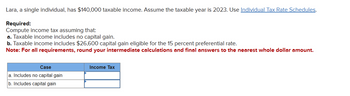 Lara, a single individual, has $140,000 taxable income. Assume the taxable year is 2023. Use Individual Tax Rate Schedules.
Required:
Compute income tax assuming that:
a. Taxable income includes no capital gain.
b. Taxable income includes $26,600 capital gain eligible for the 15 percent preferential rate.
Note: For all requirements, round your intermediate calculations and final answers to the nearest whole dollar amount.
Case
a. Includes no capital gain
b. Includes capital gain
Income Tax