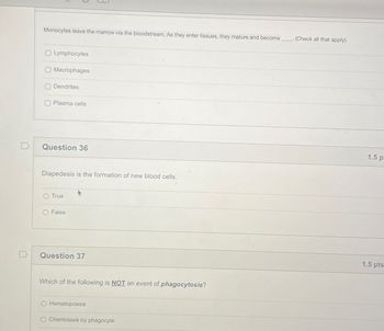 Monocytes leave the marrow via the bloodstream. As they enter tissues, they mature and become
(Check all that apply).
Lymphocytes
Macrophages
Dendrites
Plasma cells
Question 36
Diapedesis is the formation of new blood cells.
O True
False
Question 37
Which of the following is NOT an event of phagocytosis?
Hematopoesis
Chemotaxis by phagocyte
1.5 p
1.5 pts