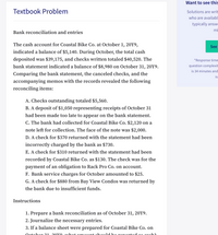 Want to see this
Textbook Problem
Solutions are writ
who are availabl
typically answe
mi
Bank reconciliation and entries
The cash account for Coastal Bike Co. at October 1, 20Y9,
See
indicated a balance of $5,140. During October, the total cash
deposited was $39,175, and checks written totaled $40,520. The
*Response time
bank statement indicated a balance of $8,980 on October 31, 20Y9.
question complexit
is 34 minutes and
Comparing the bank statement, the canceled checks, and the
su
accompanying memos with the records revealed the following
reconciling items:
A. Checks outstanding totaled $5,560.
B. A deposit of $1,050 representing receipts of October 31
had been made too late to appear on the bank statement.
C. The bank had collected for Coastal Bike Co. $2,120 on a
note left for collection. The face of the note was $2,000.
D. A check for $370 returned with the statement had been
incorrectly charged by the bank as $730.
E. A check for $310 returned with the statement had been
recorded by Coastal Bike Co. as $130. The check was for the
payment of an obligation to Rack Pro Co. on account.
F. Bank service charges for October amounted to $25.
G. A check for $880 from Bay View Condos was returned by
the bank due to insufficient funds.
Instructions
1. Prepare a bank reconciliation as of October 31, 20Y9.
2. Journalize the necessary entries.
3. If a balance sheet were prepared for Coastal Bike Co. on
Octobor 21
2nvo Twhat ormount chould be ronortod os coch2
