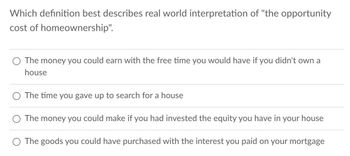 Which definition best describes real world interpretation of "the opportunity
cost of homeownership".
The money you could earn with the free time you would have if you didn't own a
house
The time you gave up to search for a house
The money you could make if you had invested the equity you have in your house
The goods you could have purchased with the interest you paid on your mortgage