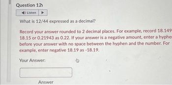 Question 12
4) Listen
What is 12/44 expressed as a decimal?
Record your answer rounded to 2 decimal places. For example, record 18.149
18.15 or 0.21943 as 0.22. If your answer is a negative amount, enter a hypher
before your answer with no space between the hyphen and the number. For
example, enter negative 18.19 as -18.19.
Your Answer:
Answer