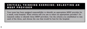 -3
CRITICAL THINKING EXERCISE: SELECTING AN
MSSP PROVIDER
Your team has been assigned responsibility to identify an appropriate MSSP provider for
a small, rural hospital. What criteria will you use to select an appropriate provider? Do
research online to identify three MSSP providers. Use the criteria you established to rate
each of the three, and choose the one that would be best for the hospital.