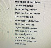 C. The value of the object
comes from the
commodity, rather
than the human labor
that produced it.
d. The object is fetishized
once the once the
object emerges as a
commodity that has
been assigned a
monetary value for
equivalent universal
exchange.
