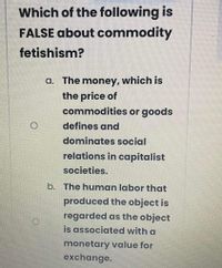 Which of the following is
FALSE about commodity
fetishism?
a. The money, which is
the price of
commodities or goods
defines and
dominates social
relations in capitalist
societies.
b. The human labor that
produced the object is
regarded as the object
is associated with a
monetary value for
exchange.
