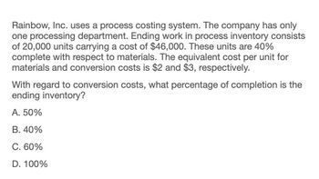 Rainbow, Inc. uses a process costing system. The company has only
one processing department. Ending work in process inventory consists
of 20,000 units carrying a cost of $46,000. These units are 40%
complete with respect to materials. The equivalent cost per unit for
materials and conversion costs is $2 and $3, respectively.
With regard to conversion costs, what percentage of completion is the
ending inventory?
A. 50%
B. 40%
C. 60%
D. 100%