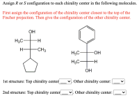 Assign R or S configuration to each chirality center in the following molecules.
First assign the configuration of the chirality center closest to the top of the
Fischer projection. Then give the configuration of the other chirality center.
OH
H3C
H-
H-
CH3
H3C-
-HO-
H3C-
OH
1st structure: Top chirality center|
v. Other chirality center:
2nd structure: Top chirality center|
v. Other chirality center:
