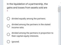 In the liquidation of a partnership, the
gains and losses from assets sold are
O divided equally among the partners.
divided among the partners in the stated
income ratio.
divided among the partners in proportion to
their capital equity interests.
O ignored.
