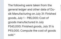 The following were taken from the
general ledger and other data of Du-
sik Manufacturing on July 31: Finished
goods, July 1- P85,000; Cost of
goods manufactured in July
P343,000; Finished goods, July 31 is
P93,000. Compute the cost of goods
sold *
