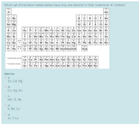 Which set of transition metals below have only one electron in their outermost "s" orbitals?
2
H
Не
400
ogen
en
6
10
Li Be
CN
OFNE
201
magstn
12
phonptone
15
thme
arge
11
13
14
16
17
18
Na Mg
AI
Si
P
S
ci Ar
gem
32
onme
emm
n
19
20
21
22
23
24
25
26
27
28
29
30
31
33
34
35
36
K Ca
Sc Ti
v Cr Mn
Fe Co Ni
Cu Zn Ga Ge As Se Br Kr
201
in
nitetn
37
romn
tey
ode
38
39
40
41
42
43
44
45
46
47
48
49
54
Rb Sr
Y Zr Nb Mo Tc Ru Rh Pd
Ag Cd In
Sn Sb
Te
Хе
S
LAZ
118.21
Ina
121ZE
127.
1260
112
th
81
comian
tant
55
56
57-70
71
72
73
74
15
76
77
78
79
B0
82
84
85
86
Cs Ba
Lu Hf Ta w Re
Os Ir Pt
Au Hg TI
Pb Bi Po At Rn
20438
s
108
112
87
88
89102
103
104
105
106
107
109
110
111
114
Fr Ra ** Lr Rf Db Sg Bh Hs Mt Uun Uuu Uub
Uuq
CMER
erum
68
thi
69
Tavrerm
57
58
60
61
62
63
64
65
66
67
70
*Lanthanide series
La Ce Pr Nd Pm Sm Eu Gd Tb Dy Ho Er Tm Yb
1
Timan ra
142
T n n ern
97
**Actinide series
90
91
92
93
94
96
98
100
101
102
Ac Th Pa U Np
Pu Am Cm Bk Cf Es Fm Md No
Select one:
O a.
Zn, Cd, Hg
Ob.
Cu, Ag, Au
Oc.
Mn, Tc, Re
Od.
K, Rb, Cs
Sc, Y, Lu
