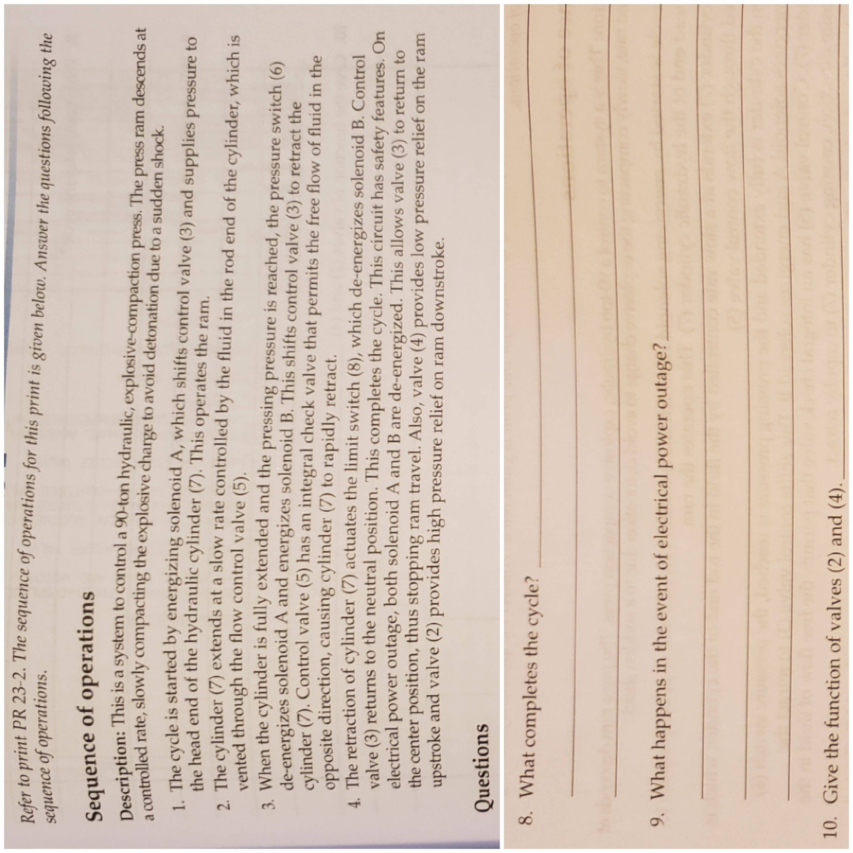 Refer to print PR 23-2. The sequence of operations for this print is given below. Answer the questions following the
sequence of operations
Sequence of operations
Description: This is a system to control a 90-ton hydraulic, explosive-compaction press. The press ram descends at
a controlled rate, slowly compacting the explosive charge to avoid detonation due to a sudden shock.
1. The cycle is started by energizing solenoid A, which shifts control valve (3) and supplies pressure to
the head end of the hydraulic cylinder (7). This operates the ram.
2. The cylinder (7) extends at a slow rate controlled by the fluid in the rod end of the cylinder, which is
vented through the flow control valve (5).
3. When the cylinder is fully extended and the pressing pressure is reached, the press ure switch (6)
de-energizes solenoid A and energizes solenoid B. This shifts control valve (3) to retract the
cylinder (7). Control valve (5) has an integral check valve that permits the free flow of fluid in the
opposite direction, causing cylinder (7) to rapidly retract.
A The retraction of cylinder (7) actuates the limit switch (8), which de-energizes solenoid B. Control
valve (3) returns to the neutral position. This completes the cycle. This circuit has safety features. On
power outage, both solenoid A and B are de-energized. This allows valve (3) to return to
electrical
the center position, thus stopping ram travel. Also, valve (4) provides low pressure relief on the ram
upstroke and valve (2) provides high pressure relief on ram downstroke.
Questions
8. What completes the cycle?
9. What happens in the event of electrical power outage?
10. Give the function of valves (2) and (4).
