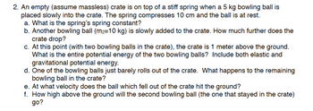 2. An empty (assume massless) crate is on top of a stiff spring when a 5 kg bowling ball is
placed slowly into the crate. The spring compresses 10 cm and the ball is at rest.
a. What is the spring's spring constant?
b. Another bowling ball (m₂-10 kg) is slowly added to the crate. How much further does the
crate drop?
c. At this point (with two bowling balls in the crate), the crate is 1 meter above the ground.
What is the entire potential energy of the two bowling balls? Include both elastic and
gravitational potential energy.
d. One of the bowling balls just barely rolls out of the crate. What happens to the remaining
bowling ball in the crate?
e. At what velocity does the ball which fell out of the crate hit the ground?
f. How high above the ground will the second bowling ball (the one that stayed in the crate)
go?