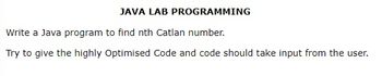 JAVA LAB PROGRAMMING
Write a Java program to find nth Catlan number.
Try to give the highly Optimised Code and code should take input from the user.