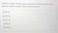 A 40.0 mL volume of ethane gas is heated from 25.0°C to 50.0°C. If the
pressure remains constant, what is the final volume?
36.9 mL
20.0 mL
43.4 mL
80.0 mL
40.0 mL
