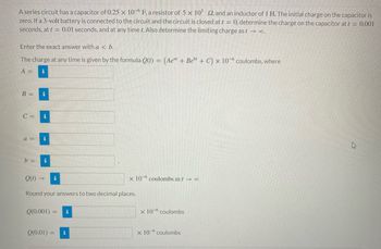 A series circuit has a capacitor of 0.25 x 10 F, a resistor of 5 x 1032, and an inductor of 1 H. The initial charge on the capacitor is
zero. If a 3-volt battery is connected to the circuit and the circuit is closed at t = 0, determine the charge on the capacitor at t = 0.001
seconds, at t = 0.01 seconds, and at any time t. Also determine the limiting charge ast → ∞.
Enter the exact answer with a < b.
The charge at any time is given by the formula Q(t) = (Aeat + Be + C) x 10-6 coulombs, where
A =
i
x 106 coulombs as t→ ∞o
x 10 coulombs
x 10 coulombs
B =
i
C =
i
a = i
b = i
Q(t) → i
Round your answers to two decimal places.
Q(0.001) = i
Q(0.01) = i