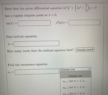 ### Differential Equations: Regular Singular Point and Indicial Equation

**Problem Statement:**
Show that the given differential equation 
\[ 3x^2 y'' + \left( 2x^2 + \frac{3}{4} \right) y = 0 \]
has a regular singular point at \( x = 0 \).

**Steps to Solve:**

1. **Identify \( xp(x) \) and \( x^2 q(x) \):**
   - \( xp(x) = \boxed{\hspace{3cm}} \)
   - \( x^2 q(x) = \boxed{\hspace{3cm}} \)

2. **Find Indicial Equation:**
    - The indicial equation is derived from the coefficients of the terms in the differential equation.
    - Establish the leading coefficients for the series solutions around \( x = 0 \).
    - \( 0 = \boxed{\hspace{3cm}} \)

3. **Determine the Number of Roots:**
    - How many roots does the indicial equation have? 
      - 