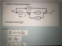 Consider the following block diagram
G3
R(s)
C(s)
G1
G2
D(s)
H
The transfer function
c(s)
-is
R(s)
Select one:
c(s)
R(s)
G2
G3 + G1
1-G2H
а.
c(s)
R(s)
G2
1+G2H
%3D
1O
b.
c(s)
= G3 – G1¬
G2
