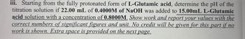 iii. Starting from the fully protonated form of L-Glutamic acid, determine the pH of the
titration solution if 22.00 mL of 0.4000M of NaOH was added to 15.00mL L-Glutamic
acid solution with a concentration of 0.8000M. Show work and report your values with the
correct numbers of significant figures and unit. No credit will be given for this part if no
work is shown. Extra space is provided on the next page.