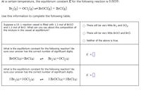 At a certain temperature, the equilibrium constant K for the following reaction is 0.0039:
Br,(g) + OC1,(3) :
-BrOC1(g) + B:C1(g)
Use this information to complete the following table.
Suppose a 19. L reaction vessel is filled with 1.3 mol of BroCl
and 1.3 mol of BrCl. What can you say about the composition of
the mixture in the vessel at equilibrium?
There will be very little Brz and OCI2.
There will be very little BrOCl and BrCl.
Neither of the above is true.
What is the equilibrium constant for the following reaction? Be
sure your answer has the correct number of significant digits.
K =
BrOCl(g)+BrCl(g)
- Brz(0)+OCl,(g)
What is the equilibrium constant for the following reaction? Be
sure your answer has the correct number of significant digits.
K =
|
3 Br,(9)+30C1,(0)
3 BrOCl(9)+3B1CI(9)
