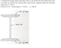 3. Compute the resisting moment with respect to the x-x axis for the A36 steel member shown. The
cover plates are attached with continuous fillet welds, and the compression flange has full lateral
support. (Use F1= 24 ksi.)
For the W18X 50: (section depth) d = 17.99 in.
Ix
= 800 in 4
10" x " plate
W18 X 50
10" X" plate
