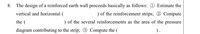 8.
The design of a reinforced earth wall proceeds basically as follows: 0 Estimate the
vertical and horizontal (
) of the reinforcement strips; 2 Compute
the (
) of the several reinforcements as the area of the pressure
diagram contributing to the strip; 3 Compute the (
).
